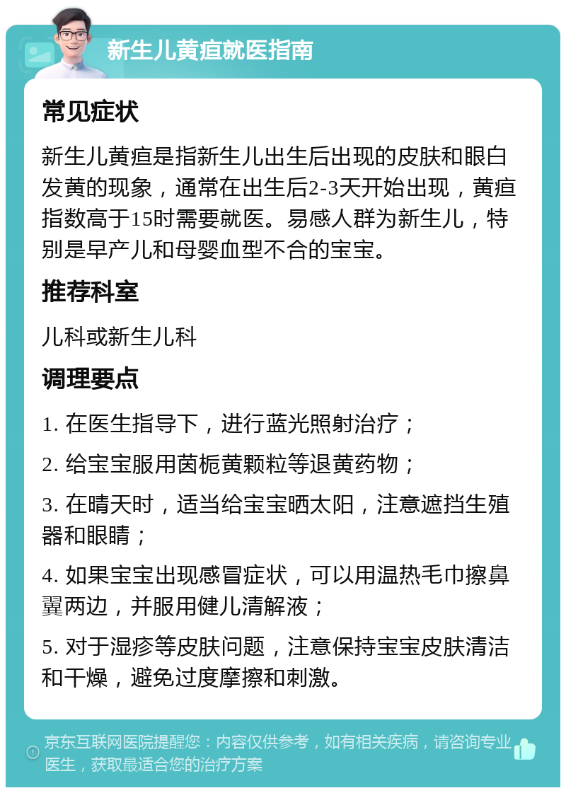 新生儿黄疸就医指南 常见症状 新生儿黄疸是指新生儿出生后出现的皮肤和眼白发黄的现象，通常在出生后2-3天开始出现，黄疸指数高于15时需要就医。易感人群为新生儿，特别是早产儿和母婴血型不合的宝宝。 推荐科室 儿科或新生儿科 调理要点 1. 在医生指导下，进行蓝光照射治疗； 2. 给宝宝服用茵栀黄颗粒等退黄药物； 3. 在晴天时，适当给宝宝晒太阳，注意遮挡生殖器和眼睛； 4. 如果宝宝出现感冒症状，可以用温热毛巾擦鼻翼两边，并服用健儿清解液； 5. 对于湿疹等皮肤问题，注意保持宝宝皮肤清洁和干燥，避免过度摩擦和刺激。