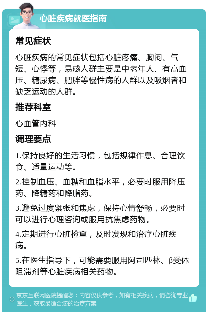 心脏疾病就医指南 常见症状 心脏疾病的常见症状包括心脏疼痛、胸闷、气短、心悸等，易感人群主要是中老年人、有高血压、糖尿病、肥胖等慢性病的人群以及吸烟者和缺乏运动的人群。 推荐科室 心血管内科 调理要点 1.保持良好的生活习惯，包括规律作息、合理饮食、适量运动等。 2.控制血压、血糖和血脂水平，必要时服用降压药、降糖药和降脂药。 3.避免过度紧张和焦虑，保持心情舒畅，必要时可以进行心理咨询或服用抗焦虑药物。 4.定期进行心脏检查，及时发现和治疗心脏疾病。 5.在医生指导下，可能需要服用阿司匹林、β受体阻滞剂等心脏疾病相关药物。