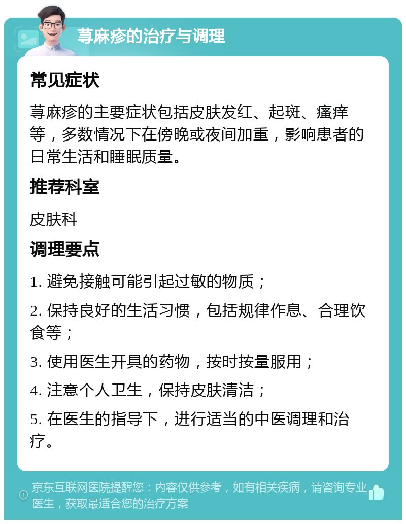 荨麻疹的治疗与调理 常见症状 荨麻疹的主要症状包括皮肤发红、起斑、瘙痒等，多数情况下在傍晚或夜间加重，影响患者的日常生活和睡眠质量。 推荐科室 皮肤科 调理要点 1. 避免接触可能引起过敏的物质； 2. 保持良好的生活习惯，包括规律作息、合理饮食等； 3. 使用医生开具的药物，按时按量服用； 4. 注意个人卫生，保持皮肤清洁； 5. 在医生的指导下，进行适当的中医调理和治疗。