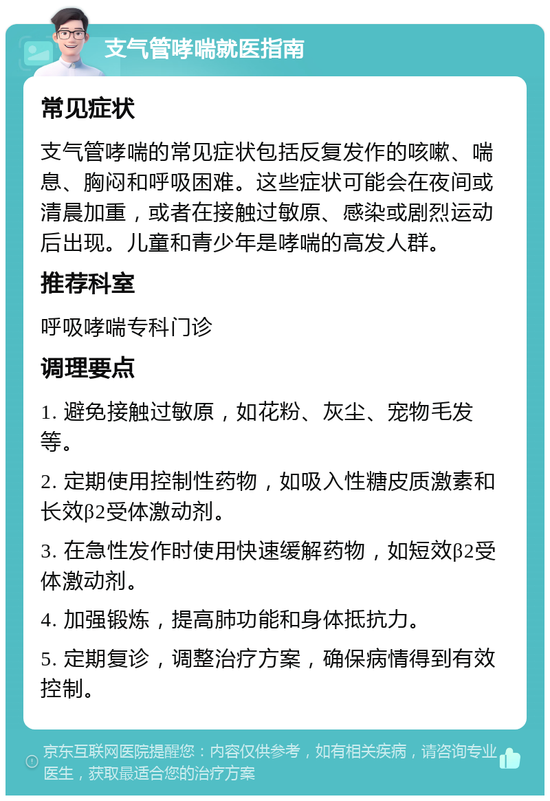 支气管哮喘就医指南 常见症状 支气管哮喘的常见症状包括反复发作的咳嗽、喘息、胸闷和呼吸困难。这些症状可能会在夜间或清晨加重，或者在接触过敏原、感染或剧烈运动后出现。儿童和青少年是哮喘的高发人群。 推荐科室 呼吸哮喘专科门诊 调理要点 1. 避免接触过敏原，如花粉、灰尘、宠物毛发等。 2. 定期使用控制性药物，如吸入性糖皮质激素和长效β2受体激动剂。 3. 在急性发作时使用快速缓解药物，如短效β2受体激动剂。 4. 加强锻炼，提高肺功能和身体抵抗力。 5. 定期复诊，调整治疗方案，确保病情得到有效控制。