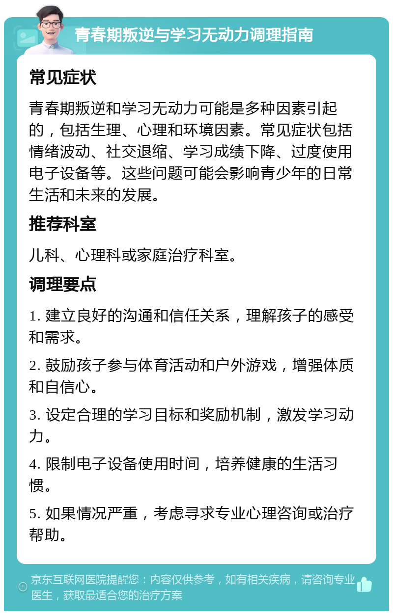 青春期叛逆与学习无动力调理指南 常见症状 青春期叛逆和学习无动力可能是多种因素引起的，包括生理、心理和环境因素。常见症状包括情绪波动、社交退缩、学习成绩下降、过度使用电子设备等。这些问题可能会影响青少年的日常生活和未来的发展。 推荐科室 儿科、心理科或家庭治疗科室。 调理要点 1. 建立良好的沟通和信任关系，理解孩子的感受和需求。 2. 鼓励孩子参与体育活动和户外游戏，增强体质和自信心。 3. 设定合理的学习目标和奖励机制，激发学习动力。 4. 限制电子设备使用时间，培养健康的生活习惯。 5. 如果情况严重，考虑寻求专业心理咨询或治疗帮助。