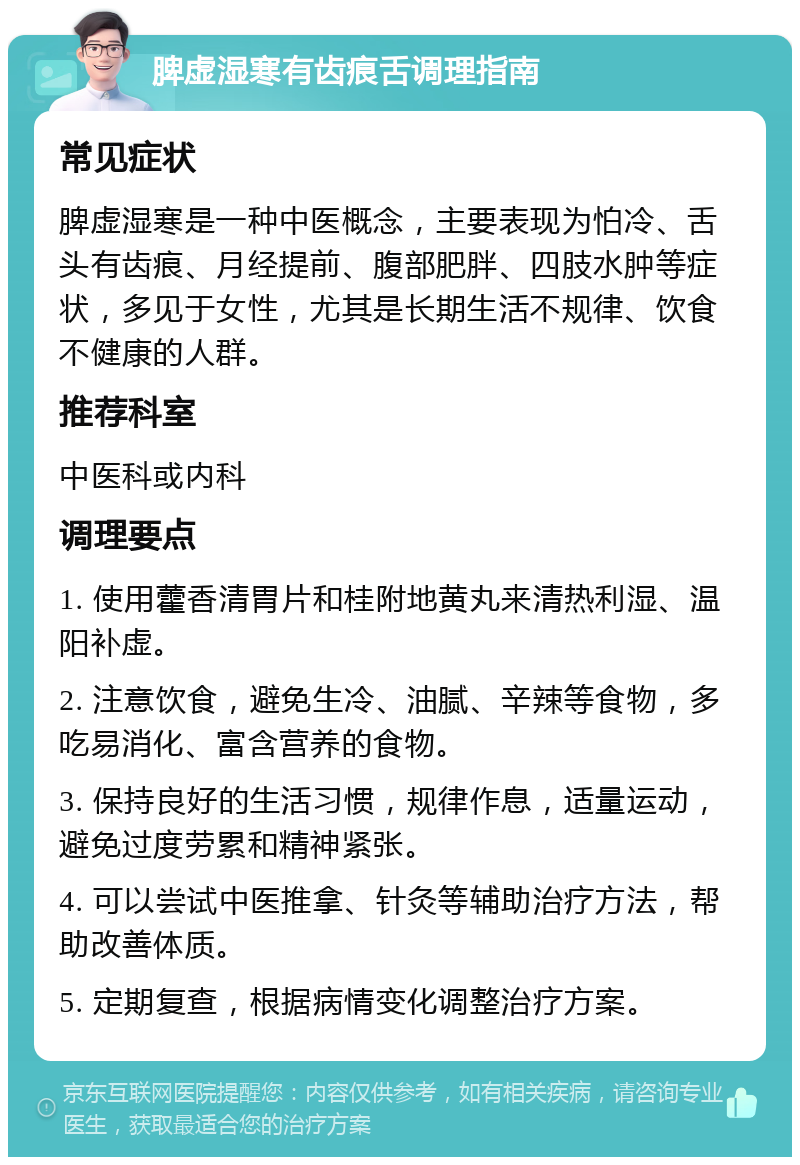 脾虚湿寒有齿痕舌调理指南 常见症状 脾虚湿寒是一种中医概念，主要表现为怕冷、舌头有齿痕、月经提前、腹部肥胖、四肢水肿等症状，多见于女性，尤其是长期生活不规律、饮食不健康的人群。 推荐科室 中医科或内科 调理要点 1. 使用藿香清胃片和桂附地黄丸来清热利湿、温阳补虚。 2. 注意饮食，避免生冷、油腻、辛辣等食物，多吃易消化、富含营养的食物。 3. 保持良好的生活习惯，规律作息，适量运动，避免过度劳累和精神紧张。 4. 可以尝试中医推拿、针灸等辅助治疗方法，帮助改善体质。 5. 定期复查，根据病情变化调整治疗方案。