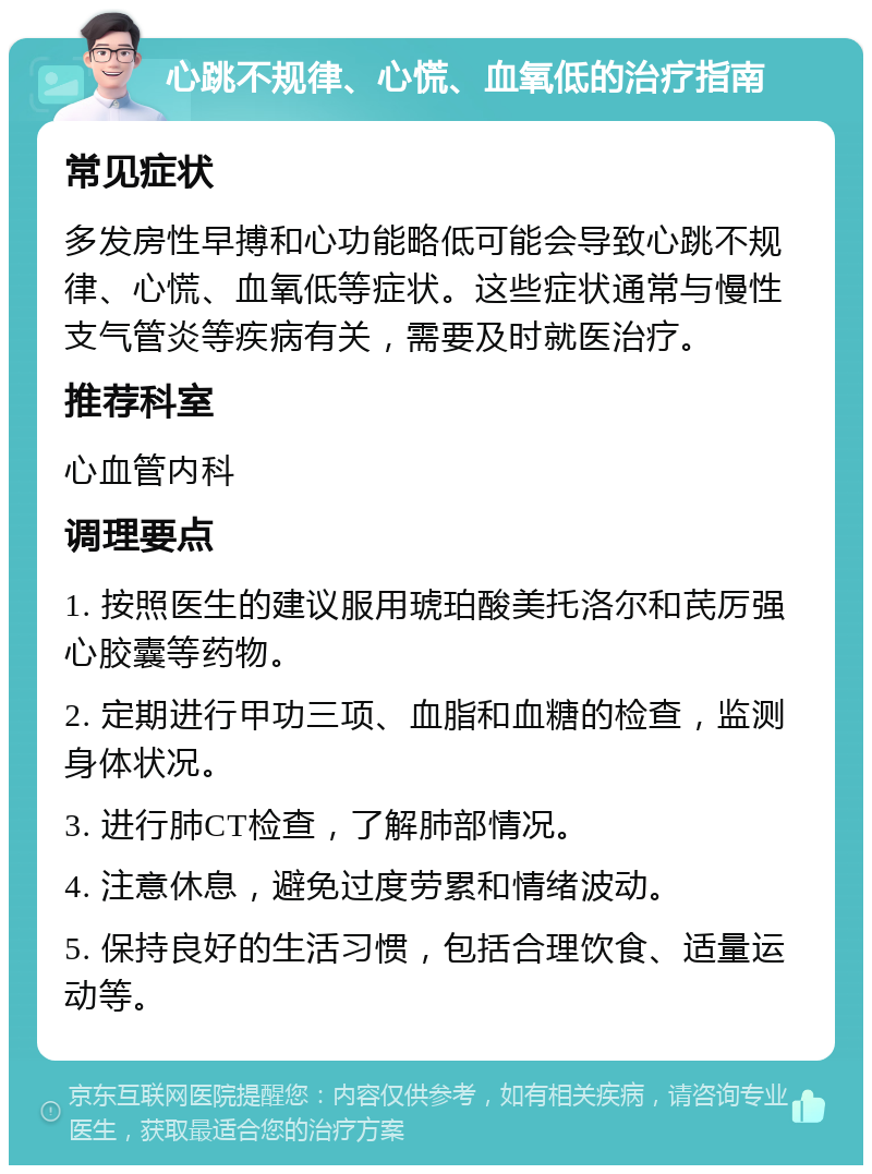 心跳不规律、心慌、血氧低的治疗指南 常见症状 多发房性早搏和心功能略低可能会导致心跳不规律、心慌、血氧低等症状。这些症状通常与慢性支气管炎等疾病有关，需要及时就医治疗。 推荐科室 心血管内科 调理要点 1. 按照医生的建议服用琥珀酸美托洛尔和芪厉强心胶囊等药物。 2. 定期进行甲功三项、血脂和血糖的检查，监测身体状况。 3. 进行肺CT检查，了解肺部情况。 4. 注意休息，避免过度劳累和情绪波动。 5. 保持良好的生活习惯，包括合理饮食、适量运动等。