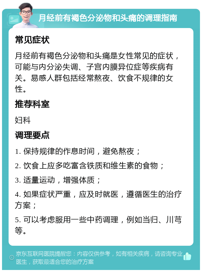 月经前有褐色分泌物和头痛的调理指南 常见症状 月经前有褐色分泌物和头痛是女性常见的症状，可能与内分泌失调、子宫内膜异位症等疾病有关。易感人群包括经常熬夜、饮食不规律的女性。 推荐科室 妇科 调理要点 1. 保持规律的作息时间，避免熬夜； 2. 饮食上应多吃富含铁质和维生素的食物； 3. 适量运动，增强体质； 4. 如果症状严重，应及时就医，遵循医生的治疗方案； 5. 可以考虑服用一些中药调理，例如当归、川芎等。