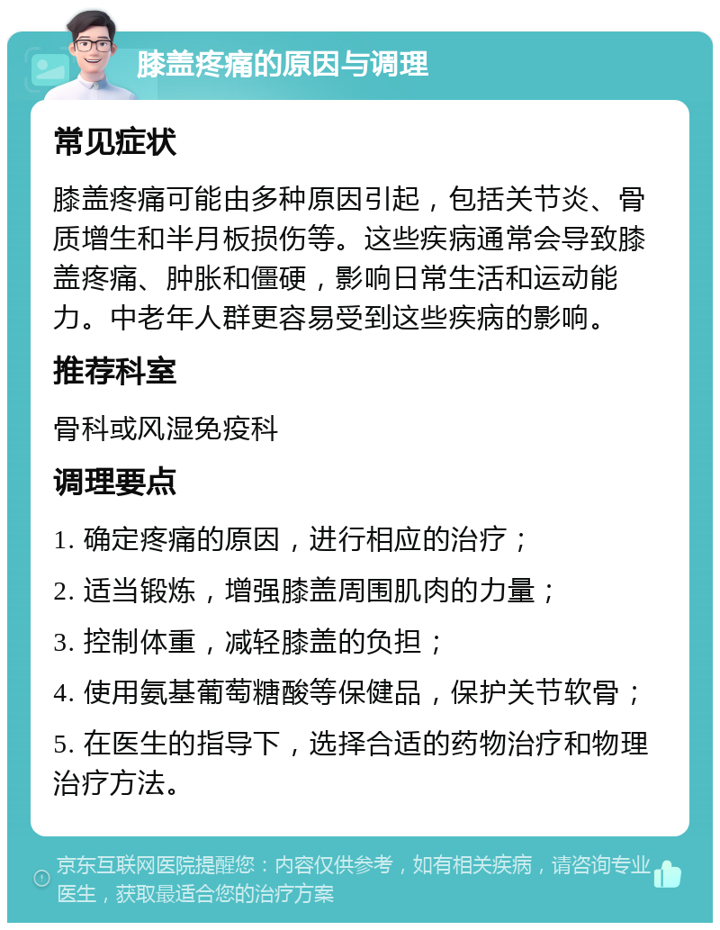 膝盖疼痛的原因与调理 常见症状 膝盖疼痛可能由多种原因引起，包括关节炎、骨质增生和半月板损伤等。这些疾病通常会导致膝盖疼痛、肿胀和僵硬，影响日常生活和运动能力。中老年人群更容易受到这些疾病的影响。 推荐科室 骨科或风湿免疫科 调理要点 1. 确定疼痛的原因，进行相应的治疗； 2. 适当锻炼，增强膝盖周围肌肉的力量； 3. 控制体重，减轻膝盖的负担； 4. 使用氨基葡萄糖酸等保健品，保护关节软骨； 5. 在医生的指导下，选择合适的药物治疗和物理治疗方法。