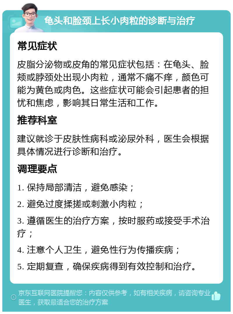 龟头和脸颈上长小肉粒的诊断与治疗 常见症状 皮脂分泌物或皮角的常见症状包括：在龟头、脸颊或脖颈处出现小肉粒，通常不痛不痒，颜色可能为黄色或肉色。这些症状可能会引起患者的担忧和焦虑，影响其日常生活和工作。 推荐科室 建议就诊于皮肤性病科或泌尿外科，医生会根据具体情况进行诊断和治疗。 调理要点 1. 保持局部清洁，避免感染； 2. 避免过度揉搓或刺激小肉粒； 3. 遵循医生的治疗方案，按时服药或接受手术治疗； 4. 注意个人卫生，避免性行为传播疾病； 5. 定期复查，确保疾病得到有效控制和治疗。