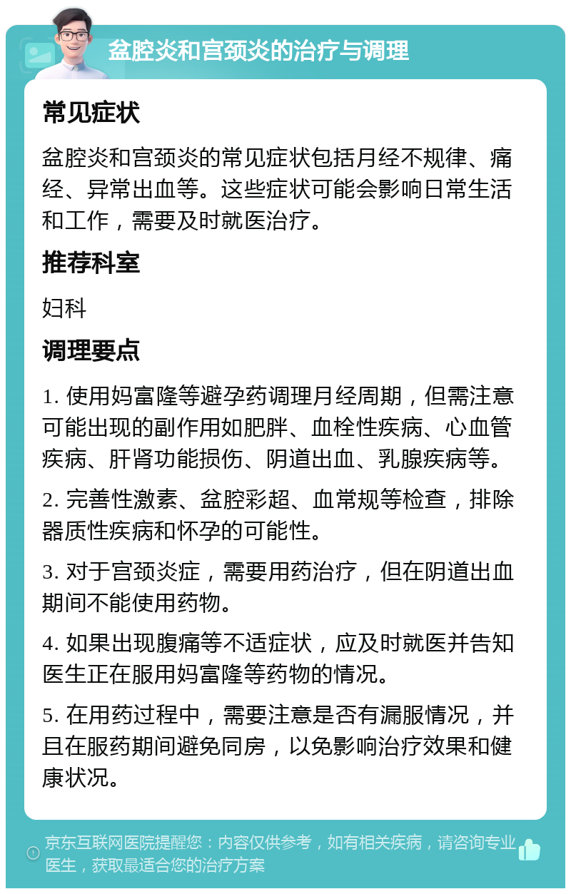 盆腔炎和宫颈炎的治疗与调理 常见症状 盆腔炎和宫颈炎的常见症状包括月经不规律、痛经、异常出血等。这些症状可能会影响日常生活和工作，需要及时就医治疗。 推荐科室 妇科 调理要点 1. 使用妈富隆等避孕药调理月经周期，但需注意可能出现的副作用如肥胖、血栓性疾病、心血管疾病、肝肾功能损伤、阴道出血、乳腺疾病等。 2. 完善性激素、盆腔彩超、血常规等检查，排除器质性疾病和怀孕的可能性。 3. 对于宫颈炎症，需要用药治疗，但在阴道出血期间不能使用药物。 4. 如果出现腹痛等不适症状，应及时就医并告知医生正在服用妈富隆等药物的情况。 5. 在用药过程中，需要注意是否有漏服情况，并且在服药期间避免同房，以免影响治疗效果和健康状况。