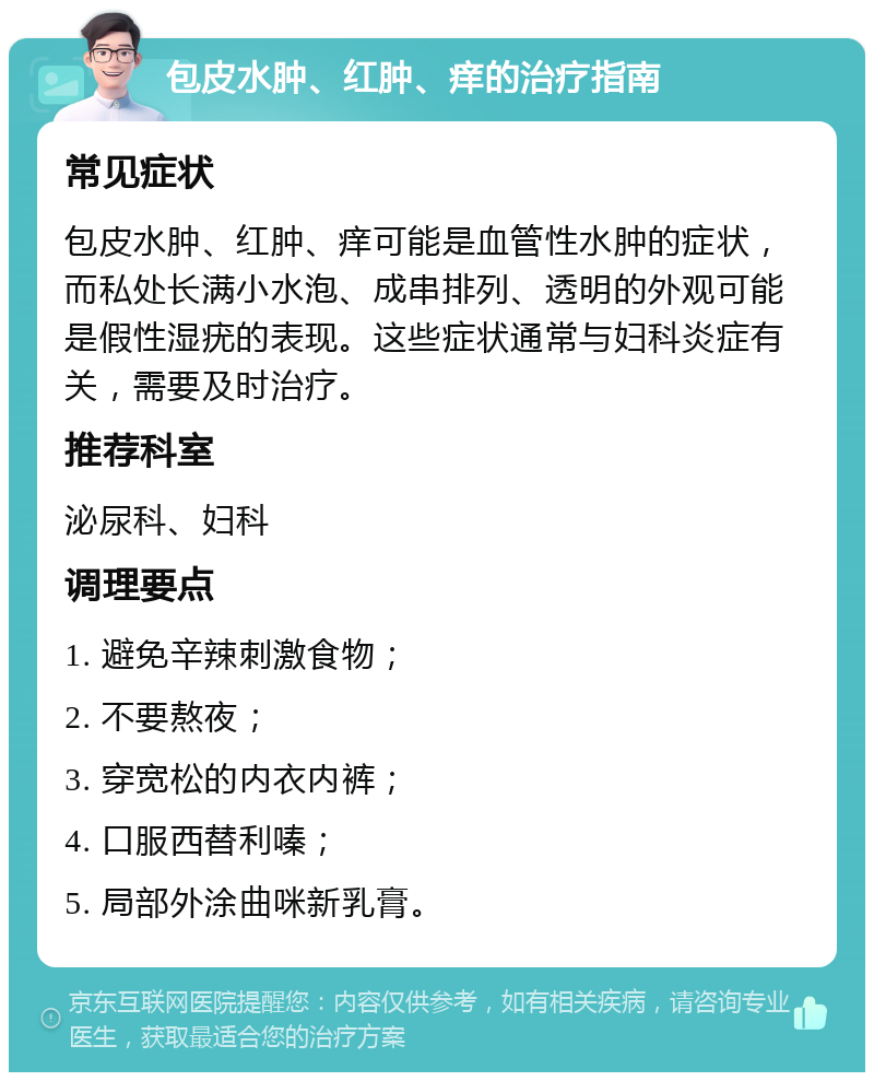 包皮水肿、红肿、痒的治疗指南 常见症状 包皮水肿、红肿、痒可能是血管性水肿的症状，而私处长满小水泡、成串排列、透明的外观可能是假性湿疣的表现。这些症状通常与妇科炎症有关，需要及时治疗。 推荐科室 泌尿科、妇科 调理要点 1. 避免辛辣刺激食物； 2. 不要熬夜； 3. 穿宽松的内衣内裤； 4. 口服西替利嗪； 5. 局部外涂曲咪新乳膏。