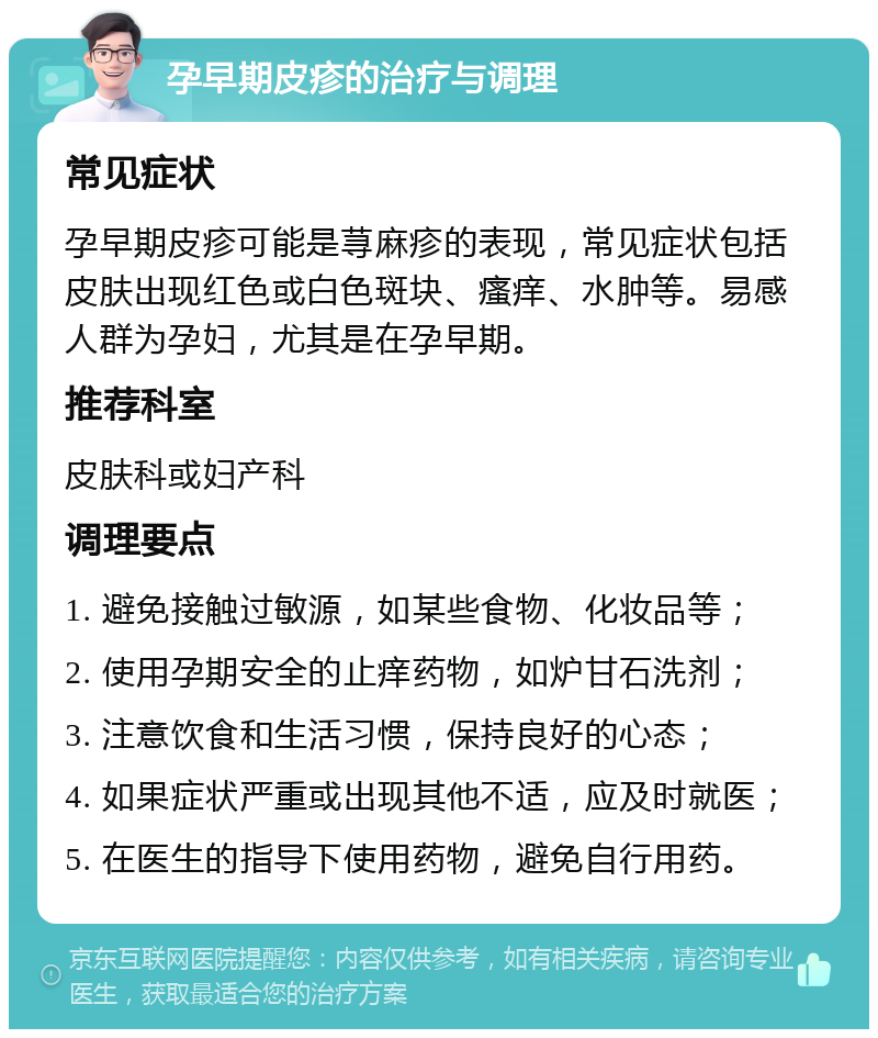 孕早期皮疹的治疗与调理 常见症状 孕早期皮疹可能是荨麻疹的表现，常见症状包括皮肤出现红色或白色斑块、瘙痒、水肿等。易感人群为孕妇，尤其是在孕早期。 推荐科室 皮肤科或妇产科 调理要点 1. 避免接触过敏源，如某些食物、化妆品等； 2. 使用孕期安全的止痒药物，如炉甘石洗剂； 3. 注意饮食和生活习惯，保持良好的心态； 4. 如果症状严重或出现其他不适，应及时就医； 5. 在医生的指导下使用药物，避免自行用药。