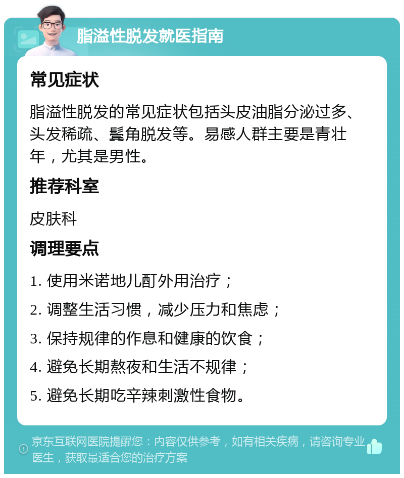 脂溢性脱发就医指南 常见症状 脂溢性脱发的常见症状包括头皮油脂分泌过多、头发稀疏、鬓角脱发等。易感人群主要是青壮年，尤其是男性。 推荐科室 皮肤科 调理要点 1. 使用米诺地儿酊外用治疗； 2. 调整生活习惯，减少压力和焦虑； 3. 保持规律的作息和健康的饮食； 4. 避免长期熬夜和生活不规律； 5. 避免长期吃辛辣刺激性食物。