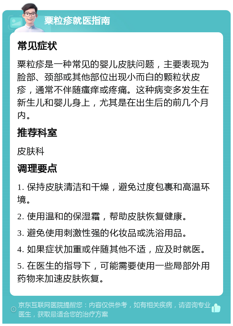 粟粒疹就医指南 常见症状 粟粒疹是一种常见的婴儿皮肤问题，主要表现为脸部、颈部或其他部位出现小而白的颗粒状皮疹，通常不伴随瘙痒或疼痛。这种病变多发生在新生儿和婴儿身上，尤其是在出生后的前几个月内。 推荐科室 皮肤科 调理要点 1. 保持皮肤清洁和干燥，避免过度包裹和高温环境。 2. 使用温和的保湿霜，帮助皮肤恢复健康。 3. 避免使用刺激性强的化妆品或洗浴用品。 4. 如果症状加重或伴随其他不适，应及时就医。 5. 在医生的指导下，可能需要使用一些局部外用药物来加速皮肤恢复。