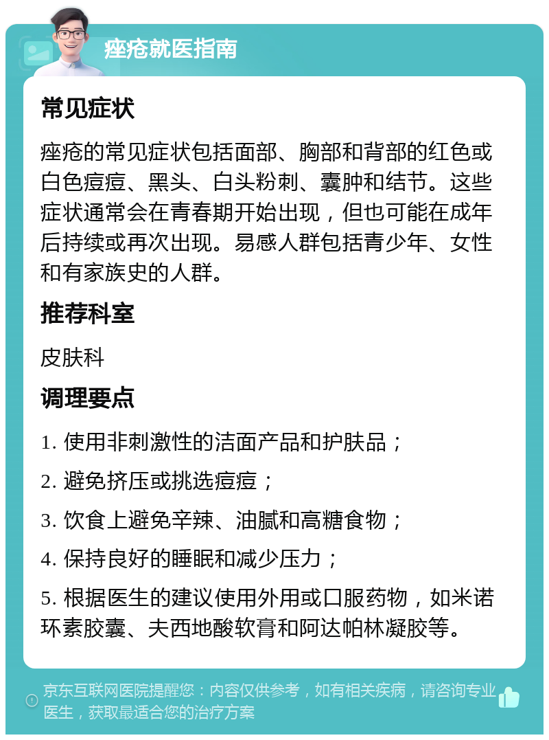 痤疮就医指南 常见症状 痤疮的常见症状包括面部、胸部和背部的红色或白色痘痘、黑头、白头粉刺、囊肿和结节。这些症状通常会在青春期开始出现，但也可能在成年后持续或再次出现。易感人群包括青少年、女性和有家族史的人群。 推荐科室 皮肤科 调理要点 1. 使用非刺激性的洁面产品和护肤品； 2. 避免挤压或挑选痘痘； 3. 饮食上避免辛辣、油腻和高糖食物； 4. 保持良好的睡眠和减少压力； 5. 根据医生的建议使用外用或口服药物，如米诺环素胶囊、夫西地酸软膏和阿达帕林凝胶等。