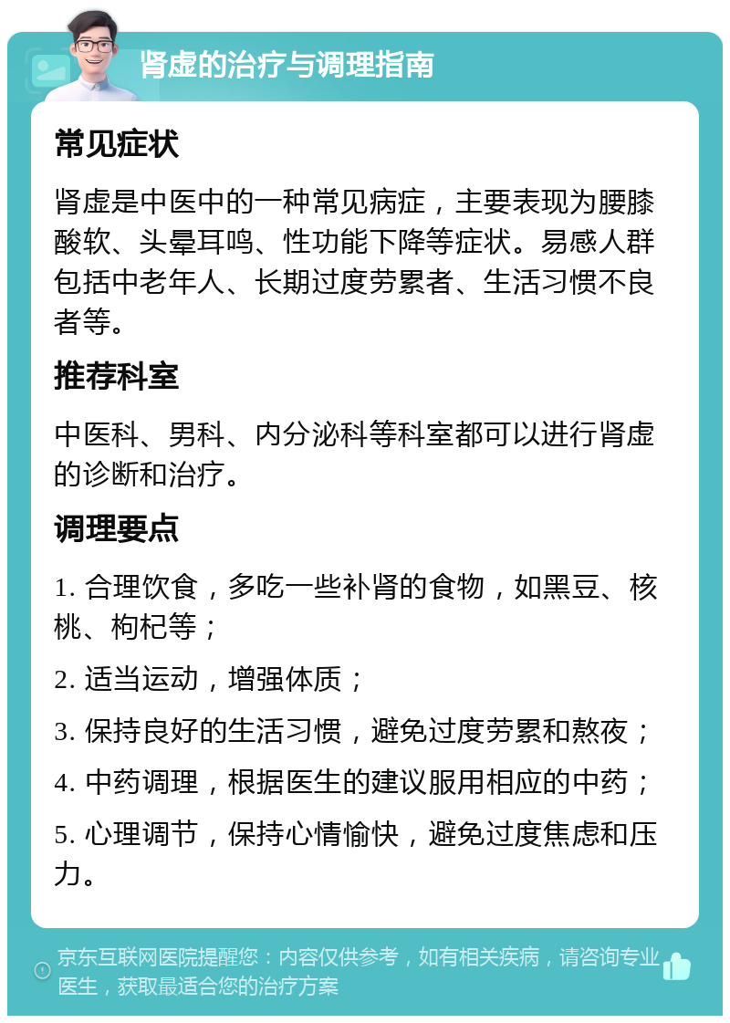 肾虚的治疗与调理指南 常见症状 肾虚是中医中的一种常见病症，主要表现为腰膝酸软、头晕耳鸣、性功能下降等症状。易感人群包括中老年人、长期过度劳累者、生活习惯不良者等。 推荐科室 中医科、男科、内分泌科等科室都可以进行肾虚的诊断和治疗。 调理要点 1. 合理饮食，多吃一些补肾的食物，如黑豆、核桃、枸杞等； 2. 适当运动，增强体质； 3. 保持良好的生活习惯，避免过度劳累和熬夜； 4. 中药调理，根据医生的建议服用相应的中药； 5. 心理调节，保持心情愉快，避免过度焦虑和压力。