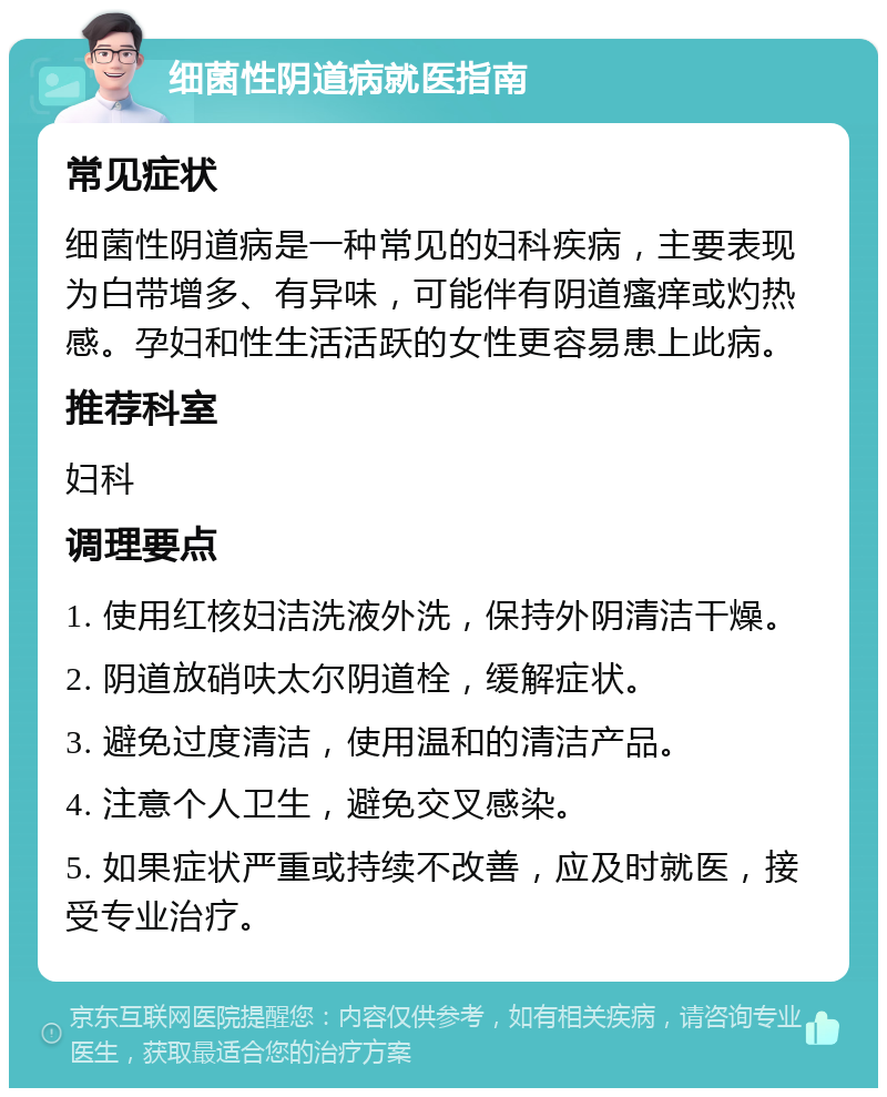 细菌性阴道病就医指南 常见症状 细菌性阴道病是一种常见的妇科疾病，主要表现为白带增多、有异味，可能伴有阴道瘙痒或灼热感。孕妇和性生活活跃的女性更容易患上此病。 推荐科室 妇科 调理要点 1. 使用红核妇洁洗液外洗，保持外阴清洁干燥。 2. 阴道放硝呋太尔阴道栓，缓解症状。 3. 避免过度清洁，使用温和的清洁产品。 4. 注意个人卫生，避免交叉感染。 5. 如果症状严重或持续不改善，应及时就医，接受专业治疗。