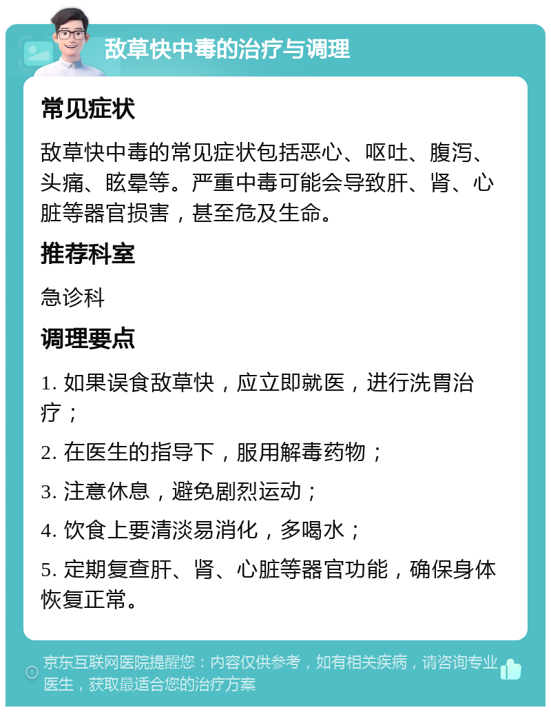 敌草快中毒的治疗与调理 常见症状 敌草快中毒的常见症状包括恶心、呕吐、腹泻、头痛、眩晕等。严重中毒可能会导致肝、肾、心脏等器官损害，甚至危及生命。 推荐科室 急诊科 调理要点 1. 如果误食敌草快，应立即就医，进行洗胃治疗； 2. 在医生的指导下，服用解毒药物； 3. 注意休息，避免剧烈运动； 4. 饮食上要清淡易消化，多喝水； 5. 定期复查肝、肾、心脏等器官功能，确保身体恢复正常。