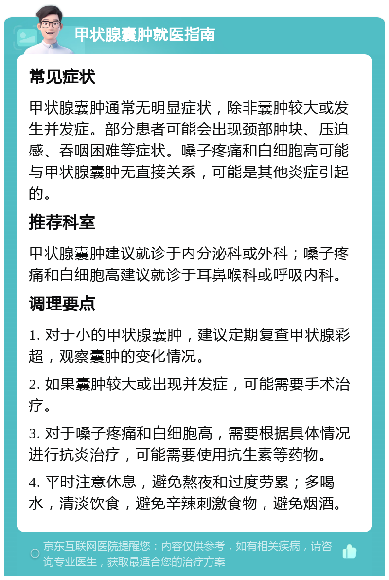 甲状腺囊肿就医指南 常见症状 甲状腺囊肿通常无明显症状，除非囊肿较大或发生并发症。部分患者可能会出现颈部肿块、压迫感、吞咽困难等症状。嗓子疼痛和白细胞高可能与甲状腺囊肿无直接关系，可能是其他炎症引起的。 推荐科室 甲状腺囊肿建议就诊于内分泌科或外科；嗓子疼痛和白细胞高建议就诊于耳鼻喉科或呼吸内科。 调理要点 1. 对于小的甲状腺囊肿，建议定期复查甲状腺彩超，观察囊肿的变化情况。 2. 如果囊肿较大或出现并发症，可能需要手术治疗。 3. 对于嗓子疼痛和白细胞高，需要根据具体情况进行抗炎治疗，可能需要使用抗生素等药物。 4. 平时注意休息，避免熬夜和过度劳累；多喝水，清淡饮食，避免辛辣刺激食物，避免烟酒。