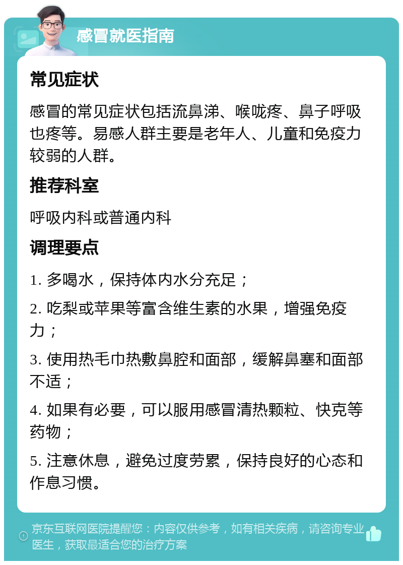 感冒就医指南 常见症状 感冒的常见症状包括流鼻涕、喉咙疼、鼻子呼吸也疼等。易感人群主要是老年人、儿童和免疫力较弱的人群。 推荐科室 呼吸内科或普通内科 调理要点 1. 多喝水，保持体内水分充足； 2. 吃梨或苹果等富含维生素的水果，增强免疫力； 3. 使用热毛巾热敷鼻腔和面部，缓解鼻塞和面部不适； 4. 如果有必要，可以服用感冒清热颗粒、快克等药物； 5. 注意休息，避免过度劳累，保持良好的心态和作息习惯。