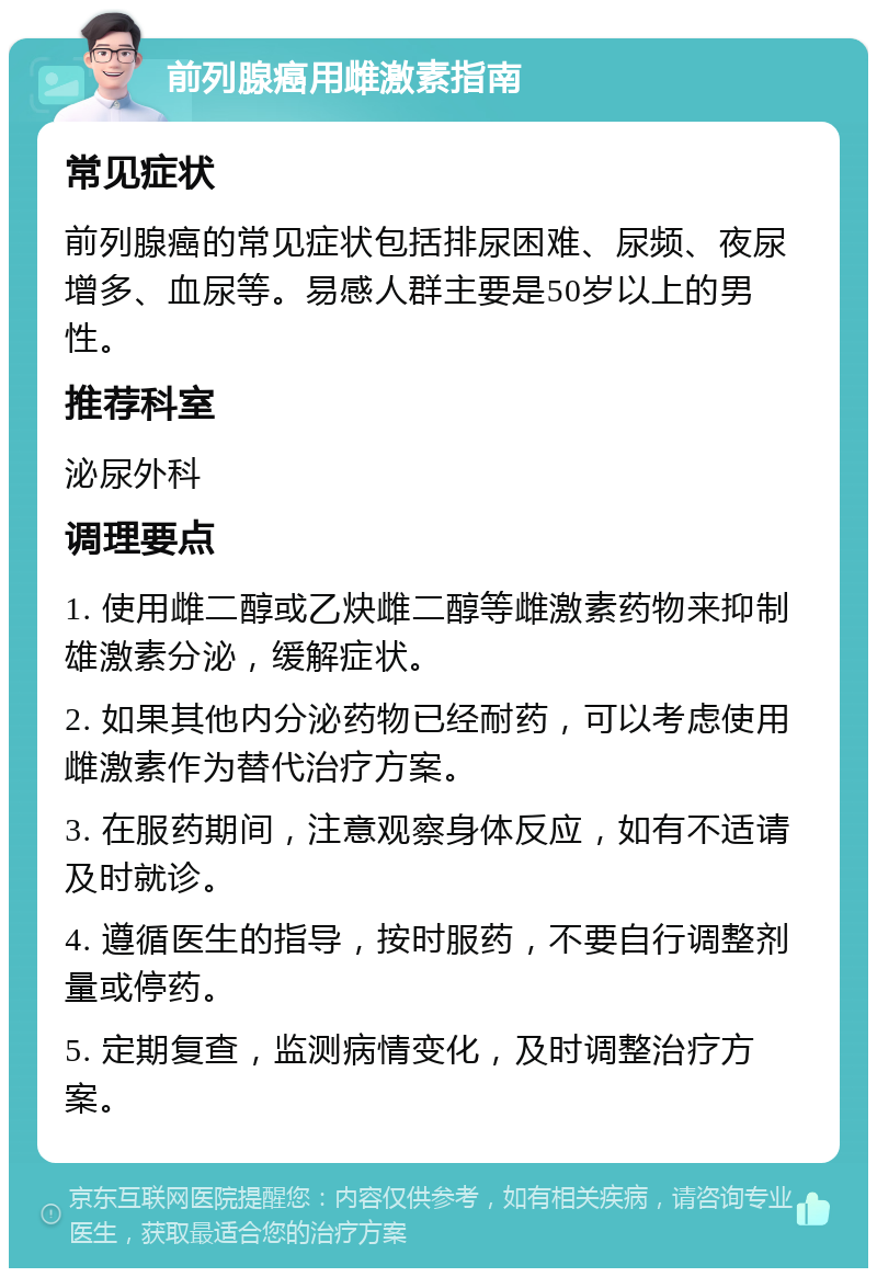 前列腺癌用雌激素指南 常见症状 前列腺癌的常见症状包括排尿困难、尿频、夜尿增多、血尿等。易感人群主要是50岁以上的男性。 推荐科室 泌尿外科 调理要点 1. 使用雌二醇或乙炔雌二醇等雌激素药物来抑制雄激素分泌，缓解症状。 2. 如果其他内分泌药物已经耐药，可以考虑使用雌激素作为替代治疗方案。 3. 在服药期间，注意观察身体反应，如有不适请及时就诊。 4. 遵循医生的指导，按时服药，不要自行调整剂量或停药。 5. 定期复查，监测病情变化，及时调整治疗方案。