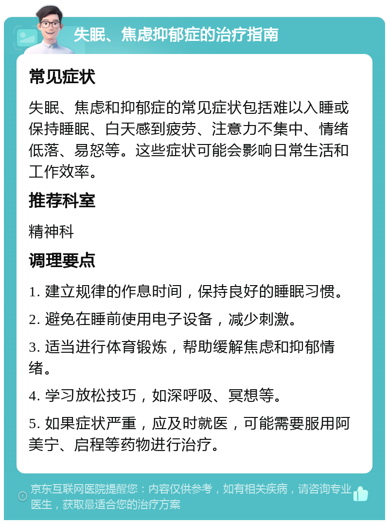 失眠、焦虑抑郁症的治疗指南 常见症状 失眠、焦虑和抑郁症的常见症状包括难以入睡或保持睡眠、白天感到疲劳、注意力不集中、情绪低落、易怒等。这些症状可能会影响日常生活和工作效率。 推荐科室 精神科 调理要点 1. 建立规律的作息时间，保持良好的睡眠习惯。 2. 避免在睡前使用电子设备，减少刺激。 3. 适当进行体育锻炼，帮助缓解焦虑和抑郁情绪。 4. 学习放松技巧，如深呼吸、冥想等。 5. 如果症状严重，应及时就医，可能需要服用阿美宁、启程等药物进行治疗。