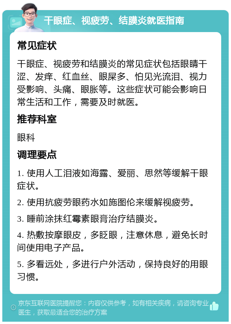 干眼症、视疲劳、结膜炎就医指南 常见症状 干眼症、视疲劳和结膜炎的常见症状包括眼睛干涩、发痒、红血丝、眼屎多、怕见光流泪、视力受影响、头痛、眼胀等。这些症状可能会影响日常生活和工作，需要及时就医。 推荐科室 眼科 调理要点 1. 使用人工泪液如海露、爱丽、思然等缓解干眼症状。 2. 使用抗疲劳眼药水如施图伦来缓解视疲劳。 3. 睡前涂抹红霉素眼膏治疗结膜炎。 4. 热敷按摩眼皮，多眨眼，注意休息，避免长时间使用电子产品。 5. 多看远处，多进行户外活动，保持良好的用眼习惯。