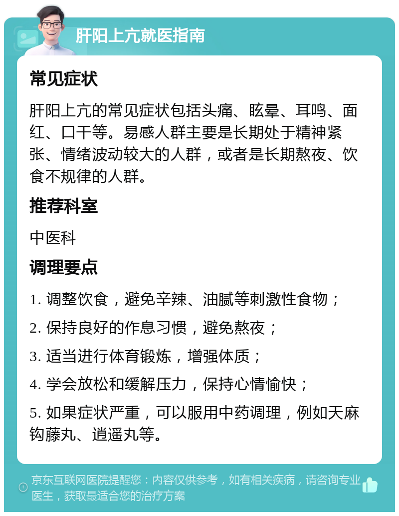 肝阳上亢就医指南 常见症状 肝阳上亢的常见症状包括头痛、眩晕、耳鸣、面红、口干等。易感人群主要是长期处于精神紧张、情绪波动较大的人群，或者是长期熬夜、饮食不规律的人群。 推荐科室 中医科 调理要点 1. 调整饮食，避免辛辣、油腻等刺激性食物； 2. 保持良好的作息习惯，避免熬夜； 3. 适当进行体育锻炼，增强体质； 4. 学会放松和缓解压力，保持心情愉快； 5. 如果症状严重，可以服用中药调理，例如天麻钩藤丸、逍遥丸等。