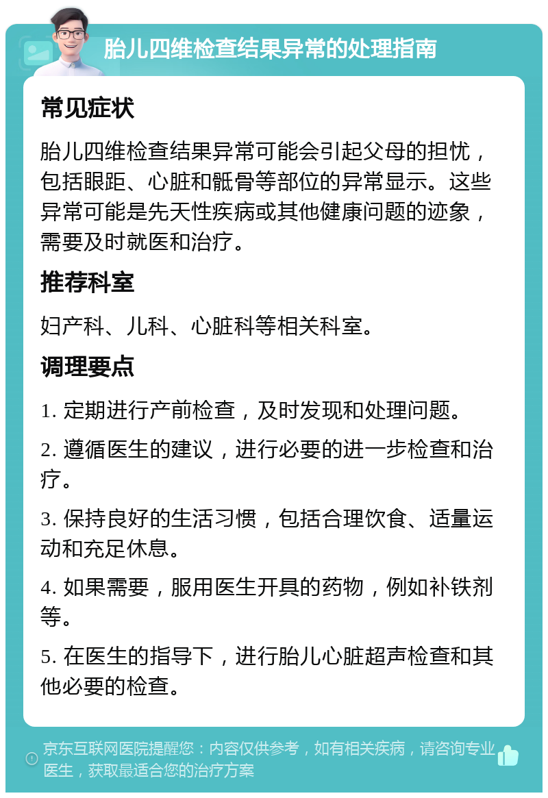 胎儿四维检查结果异常的处理指南 常见症状 胎儿四维检查结果异常可能会引起父母的担忧，包括眼距、心脏和骶骨等部位的异常显示。这些异常可能是先天性疾病或其他健康问题的迹象，需要及时就医和治疗。 推荐科室 妇产科、儿科、心脏科等相关科室。 调理要点 1. 定期进行产前检查，及时发现和处理问题。 2. 遵循医生的建议，进行必要的进一步检查和治疗。 3. 保持良好的生活习惯，包括合理饮食、适量运动和充足休息。 4. 如果需要，服用医生开具的药物，例如补铁剂等。 5. 在医生的指导下，进行胎儿心脏超声检查和其他必要的检查。