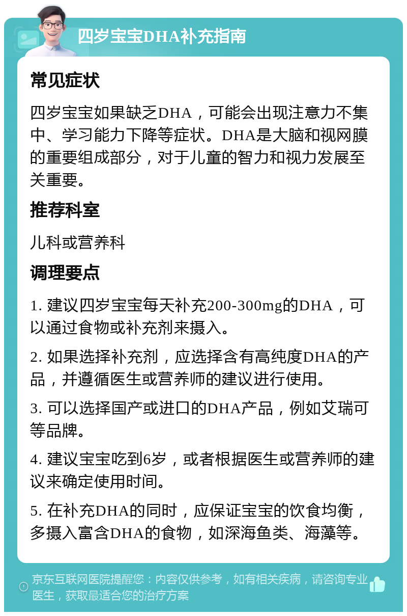 四岁宝宝DHA补充指南 常见症状 四岁宝宝如果缺乏DHA，可能会出现注意力不集中、学习能力下降等症状。DHA是大脑和视网膜的重要组成部分，对于儿童的智力和视力发展至关重要。 推荐科室 儿科或营养科 调理要点 1. 建议四岁宝宝每天补充200-300mg的DHA，可以通过食物或补充剂来摄入。 2. 如果选择补充剂，应选择含有高纯度DHA的产品，并遵循医生或营养师的建议进行使用。 3. 可以选择国产或进口的DHA产品，例如艾瑞可等品牌。 4. 建议宝宝吃到6岁，或者根据医生或营养师的建议来确定使用时间。 5. 在补充DHA的同时，应保证宝宝的饮食均衡，多摄入富含DHA的食物，如深海鱼类、海藻等。