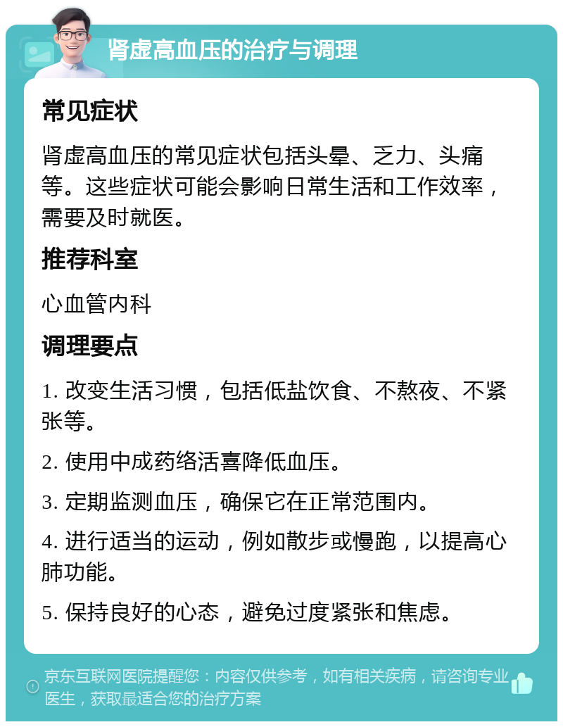 肾虚高血压的治疗与调理 常见症状 肾虚高血压的常见症状包括头晕、乏力、头痛等。这些症状可能会影响日常生活和工作效率，需要及时就医。 推荐科室 心血管内科 调理要点 1. 改变生活习惯，包括低盐饮食、不熬夜、不紧张等。 2. 使用中成药络活喜降低血压。 3. 定期监测血压，确保它在正常范围内。 4. 进行适当的运动，例如散步或慢跑，以提高心肺功能。 5. 保持良好的心态，避免过度紧张和焦虑。