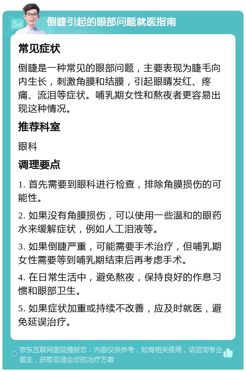 倒睫引起的眼部问题就医指南 常见症状 倒睫是一种常见的眼部问题，主要表现为睫毛向内生长，刺激角膜和结膜，引起眼睛发红、疼痛、流泪等症状。哺乳期女性和熬夜者更容易出现这种情况。 推荐科室 眼科 调理要点 1. 首先需要到眼科进行检查，排除角膜损伤的可能性。 2. 如果没有角膜损伤，可以使用一些温和的眼药水来缓解症状，例如人工泪液等。 3. 如果倒睫严重，可能需要手术治疗，但哺乳期女性需要等到哺乳期结束后再考虑手术。 4. 在日常生活中，避免熬夜，保持良好的作息习惯和眼部卫生。 5. 如果症状加重或持续不改善，应及时就医，避免延误治疗。