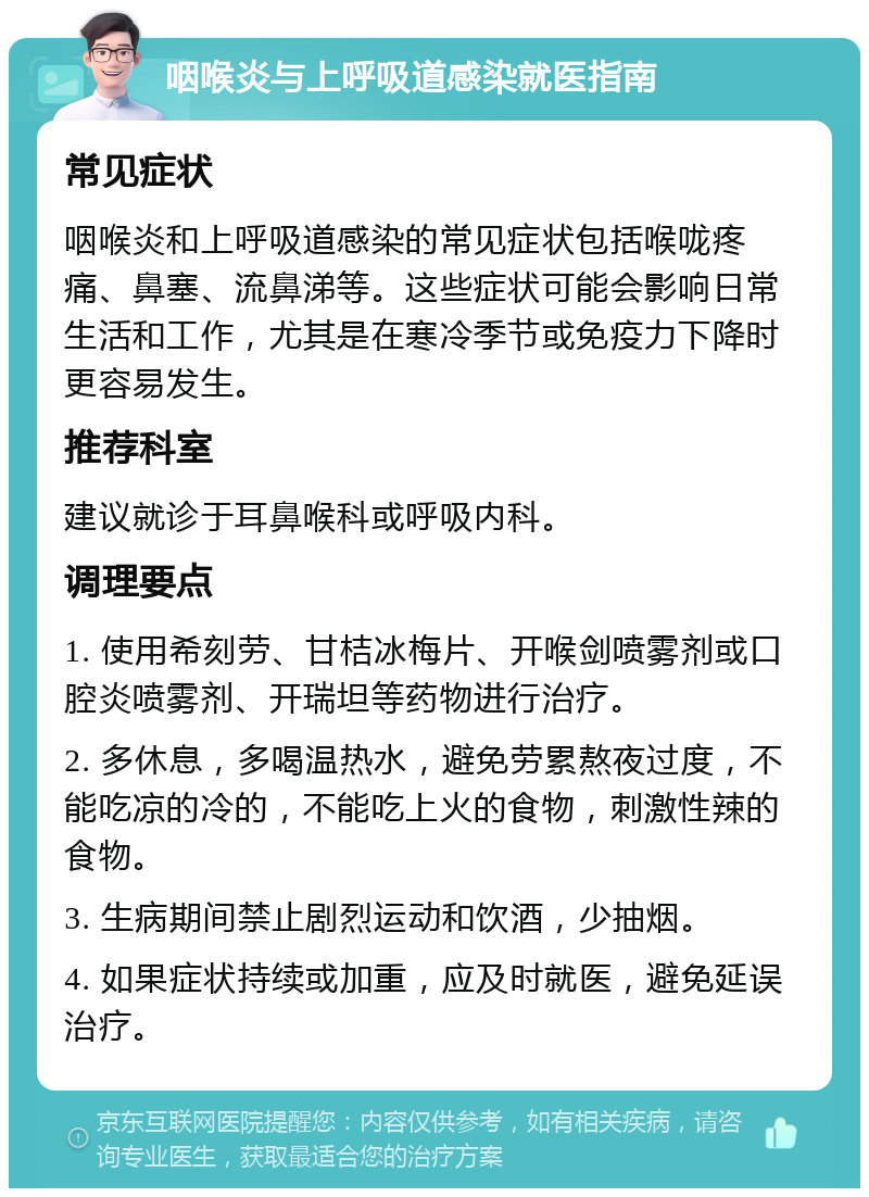 咽喉炎与上呼吸道感染就医指南 常见症状 咽喉炎和上呼吸道感染的常见症状包括喉咙疼痛、鼻塞、流鼻涕等。这些症状可能会影响日常生活和工作，尤其是在寒冷季节或免疫力下降时更容易发生。 推荐科室 建议就诊于耳鼻喉科或呼吸内科。 调理要点 1. 使用希刻劳、甘桔冰梅片、开喉剑喷雾剂或口腔炎喷雾剂、开瑞坦等药物进行治疗。 2. 多休息，多喝温热水，避免劳累熬夜过度，不能吃凉的冷的，不能吃上火的食物，刺激性辣的食物。 3. 生病期间禁止剧烈运动和饮酒，少抽烟。 4. 如果症状持续或加重，应及时就医，避免延误治疗。