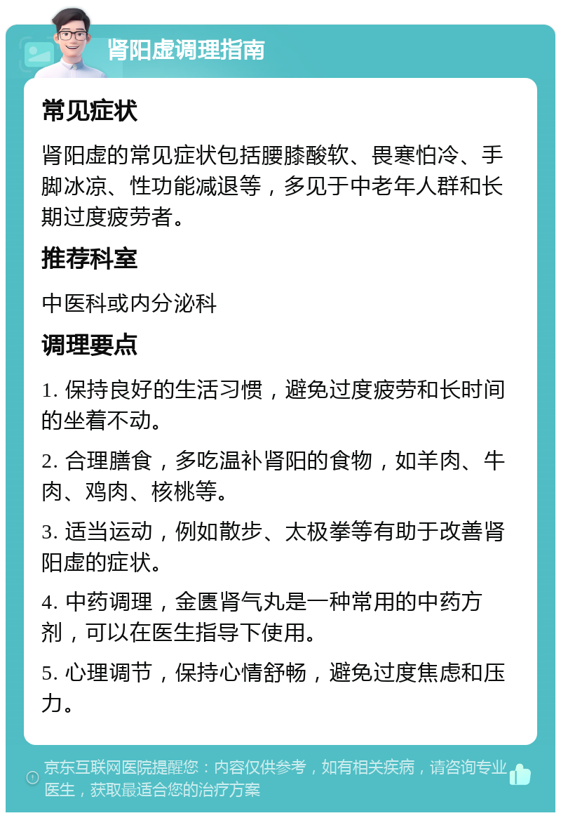 肾阳虚调理指南 常见症状 肾阳虚的常见症状包括腰膝酸软、畏寒怕冷、手脚冰凉、性功能减退等，多见于中老年人群和长期过度疲劳者。 推荐科室 中医科或内分泌科 调理要点 1. 保持良好的生活习惯，避免过度疲劳和长时间的坐着不动。 2. 合理膳食，多吃温补肾阳的食物，如羊肉、牛肉、鸡肉、核桃等。 3. 适当运动，例如散步、太极拳等有助于改善肾阳虚的症状。 4. 中药调理，金匮肾气丸是一种常用的中药方剂，可以在医生指导下使用。 5. 心理调节，保持心情舒畅，避免过度焦虑和压力。