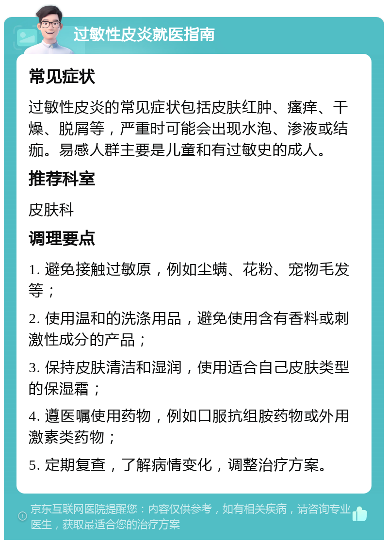 过敏性皮炎就医指南 常见症状 过敏性皮炎的常见症状包括皮肤红肿、瘙痒、干燥、脱屑等，严重时可能会出现水泡、渗液或结痂。易感人群主要是儿童和有过敏史的成人。 推荐科室 皮肤科 调理要点 1. 避免接触过敏原，例如尘螨、花粉、宠物毛发等； 2. 使用温和的洗涤用品，避免使用含有香料或刺激性成分的产品； 3. 保持皮肤清洁和湿润，使用适合自己皮肤类型的保湿霜； 4. 遵医嘱使用药物，例如口服抗组胺药物或外用激素类药物； 5. 定期复查，了解病情变化，调整治疗方案。