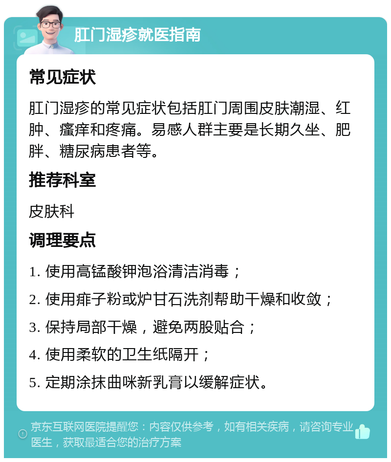 肛门湿疹就医指南 常见症状 肛门湿疹的常见症状包括肛门周围皮肤潮湿、红肿、瘙痒和疼痛。易感人群主要是长期久坐、肥胖、糖尿病患者等。 推荐科室 皮肤科 调理要点 1. 使用高锰酸钾泡浴清洁消毒； 2. 使用痱子粉或炉甘石洗剂帮助干燥和收敛； 3. 保持局部干燥，避免两股贴合； 4. 使用柔软的卫生纸隔开； 5. 定期涂抹曲咪新乳膏以缓解症状。