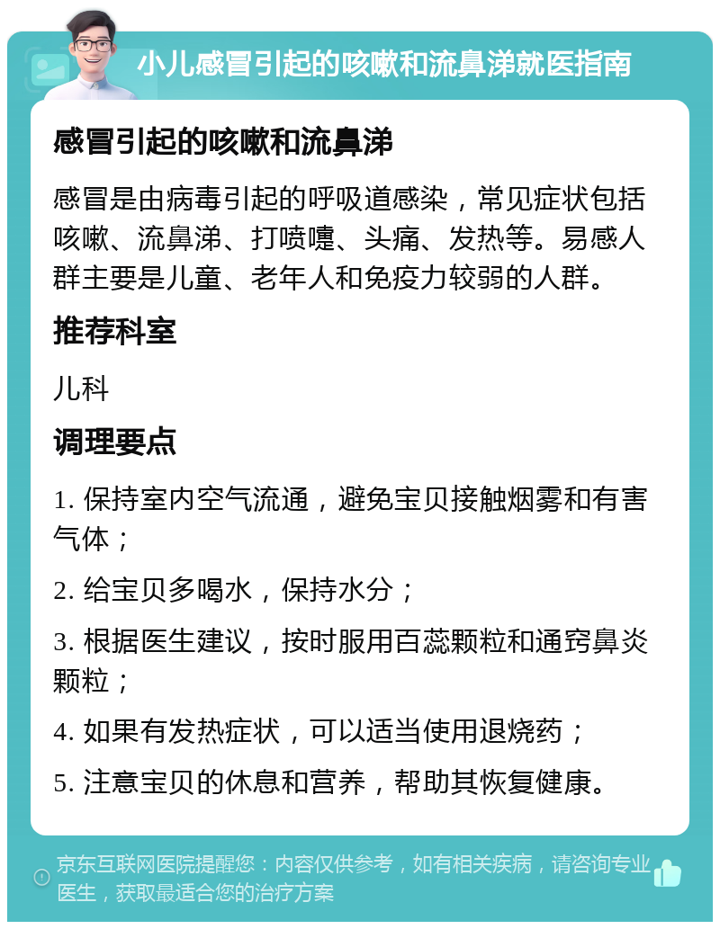 小儿感冒引起的咳嗽和流鼻涕就医指南 感冒引起的咳嗽和流鼻涕 感冒是由病毒引起的呼吸道感染，常见症状包括咳嗽、流鼻涕、打喷嚏、头痛、发热等。易感人群主要是儿童、老年人和免疫力较弱的人群。 推荐科室 儿科 调理要点 1. 保持室内空气流通，避免宝贝接触烟雾和有害气体； 2. 给宝贝多喝水，保持水分； 3. 根据医生建议，按时服用百蕊颗粒和通窍鼻炎颗粒； 4. 如果有发热症状，可以适当使用退烧药； 5. 注意宝贝的休息和营养，帮助其恢复健康。