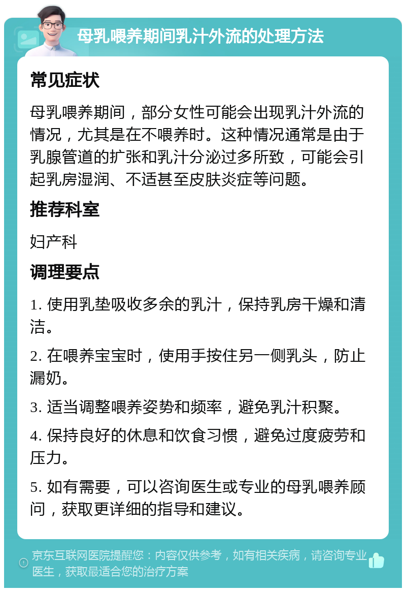 母乳喂养期间乳汁外流的处理方法 常见症状 母乳喂养期间，部分女性可能会出现乳汁外流的情况，尤其是在不喂养时。这种情况通常是由于乳腺管道的扩张和乳汁分泌过多所致，可能会引起乳房湿润、不适甚至皮肤炎症等问题。 推荐科室 妇产科 调理要点 1. 使用乳垫吸收多余的乳汁，保持乳房干燥和清洁。 2. 在喂养宝宝时，使用手按住另一侧乳头，防止漏奶。 3. 适当调整喂养姿势和频率，避免乳汁积聚。 4. 保持良好的休息和饮食习惯，避免过度疲劳和压力。 5. 如有需要，可以咨询医生或专业的母乳喂养顾问，获取更详细的指导和建议。