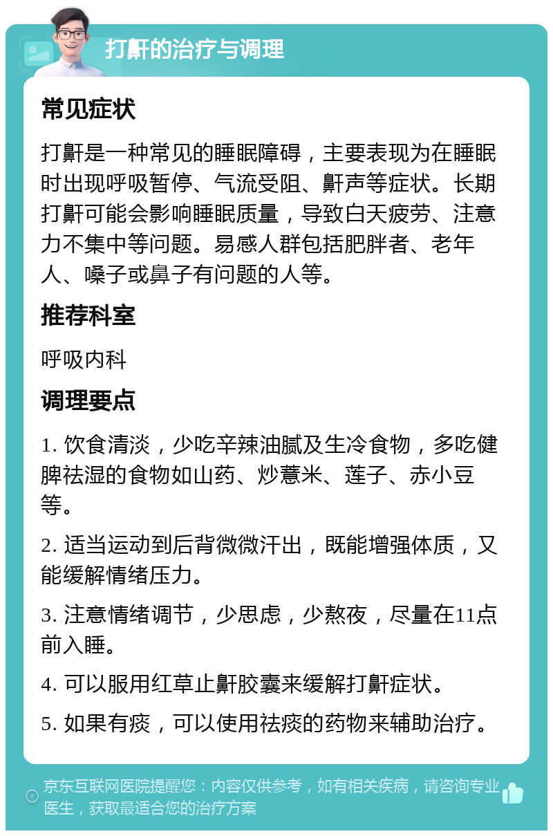 打鼾的治疗与调理 常见症状 打鼾是一种常见的睡眠障碍，主要表现为在睡眠时出现呼吸暂停、气流受阻、鼾声等症状。长期打鼾可能会影响睡眠质量，导致白天疲劳、注意力不集中等问题。易感人群包括肥胖者、老年人、嗓子或鼻子有问题的人等。 推荐科室 呼吸内科 调理要点 1. 饮食清淡，少吃辛辣油腻及生冷食物，多吃健脾祛湿的食物如山药、炒薏米、莲子、赤小豆等。 2. 适当运动到后背微微汗出，既能增强体质，又能缓解情绪压力。 3. 注意情绪调节，少思虑，少熬夜，尽量在11点前入睡。 4. 可以服用红草止鼾胶囊来缓解打鼾症状。 5. 如果有痰，可以使用祛痰的药物来辅助治疗。