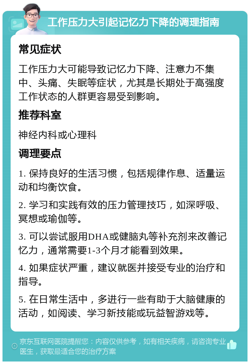 工作压力大引起记忆力下降的调理指南 常见症状 工作压力大可能导致记忆力下降、注意力不集中、头痛、失眠等症状，尤其是长期处于高强度工作状态的人群更容易受到影响。 推荐科室 神经内科或心理科 调理要点 1. 保持良好的生活习惯，包括规律作息、适量运动和均衡饮食。 2. 学习和实践有效的压力管理技巧，如深呼吸、冥想或瑜伽等。 3. 可以尝试服用DHA或健脑丸等补充剂来改善记忆力，通常需要1-3个月才能看到效果。 4. 如果症状严重，建议就医并接受专业的治疗和指导。 5. 在日常生活中，多进行一些有助于大脑健康的活动，如阅读、学习新技能或玩益智游戏等。