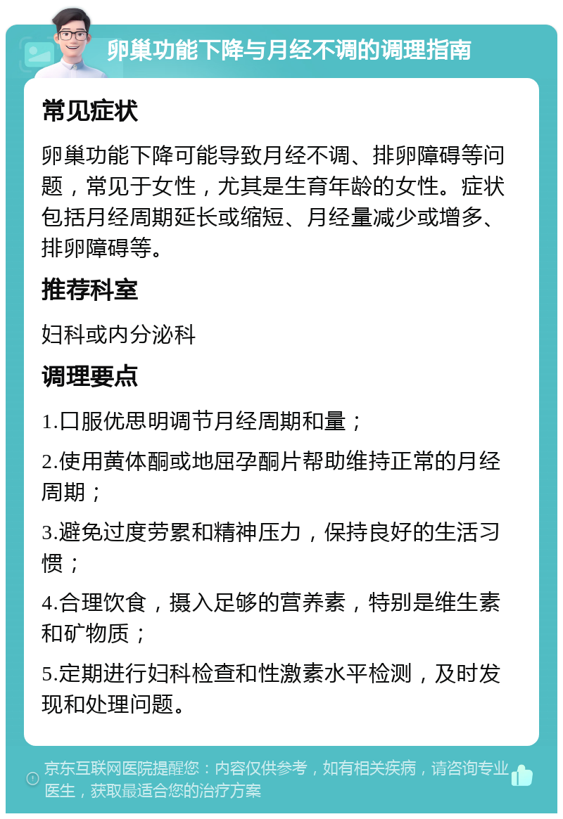 卵巢功能下降与月经不调的调理指南 常见症状 卵巢功能下降可能导致月经不调、排卵障碍等问题，常见于女性，尤其是生育年龄的女性。症状包括月经周期延长或缩短、月经量减少或增多、排卵障碍等。 推荐科室 妇科或内分泌科 调理要点 1.口服优思明调节月经周期和量； 2.使用黄体酮或地屈孕酮片帮助维持正常的月经周期； 3.避免过度劳累和精神压力，保持良好的生活习惯； 4.合理饮食，摄入足够的营养素，特别是维生素和矿物质； 5.定期进行妇科检查和性激素水平检测，及时发现和处理问题。