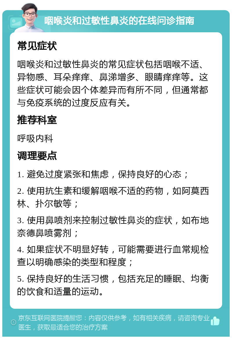 咽喉炎和过敏性鼻炎的在线问诊指南 常见症状 咽喉炎和过敏性鼻炎的常见症状包括咽喉不适、异物感、耳朵痒痒、鼻涕增多、眼睛痒痒等。这些症状可能会因个体差异而有所不同，但通常都与免疫系统的过度反应有关。 推荐科室 呼吸内科 调理要点 1. 避免过度紧张和焦虑，保持良好的心态； 2. 使用抗生素和缓解咽喉不适的药物，如阿莫西林、扑尔敏等； 3. 使用鼻喷剂来控制过敏性鼻炎的症状，如布地奈德鼻喷雾剂； 4. 如果症状不明显好转，可能需要进行血常规检查以明确感染的类型和程度； 5. 保持良好的生活习惯，包括充足的睡眠、均衡的饮食和适量的运动。