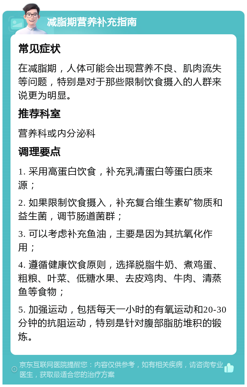 减脂期营养补充指南 常见症状 在减脂期，人体可能会出现营养不良、肌肉流失等问题，特别是对于那些限制饮食摄入的人群来说更为明显。 推荐科室 营养科或内分泌科 调理要点 1. 采用高蛋白饮食，补充乳清蛋白等蛋白质来源； 2. 如果限制饮食摄入，补充复合维生素矿物质和益生菌，调节肠道菌群； 3. 可以考虑补充鱼油，主要是因为其抗氧化作用； 4. 遵循健康饮食原则，选择脱脂牛奶、煮鸡蛋、粗粮、叶菜、低糖水果、去皮鸡肉、牛肉、清蒸鱼等食物； 5. 加强运动，包括每天一小时的有氧运动和20-30分钟的抗阻运动，特别是针对腹部脂肪堆积的锻炼。