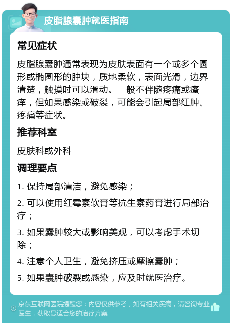 皮脂腺囊肿就医指南 常见症状 皮脂腺囊肿通常表现为皮肤表面有一个或多个圆形或椭圆形的肿块，质地柔软，表面光滑，边界清楚，触摸时可以滑动。一般不伴随疼痛或瘙痒，但如果感染或破裂，可能会引起局部红肿、疼痛等症状。 推荐科室 皮肤科或外科 调理要点 1. 保持局部清洁，避免感染； 2. 可以使用红霉素软膏等抗生素药膏进行局部治疗； 3. 如果囊肿较大或影响美观，可以考虑手术切除； 4. 注意个人卫生，避免挤压或摩擦囊肿； 5. 如果囊肿破裂或感染，应及时就医治疗。