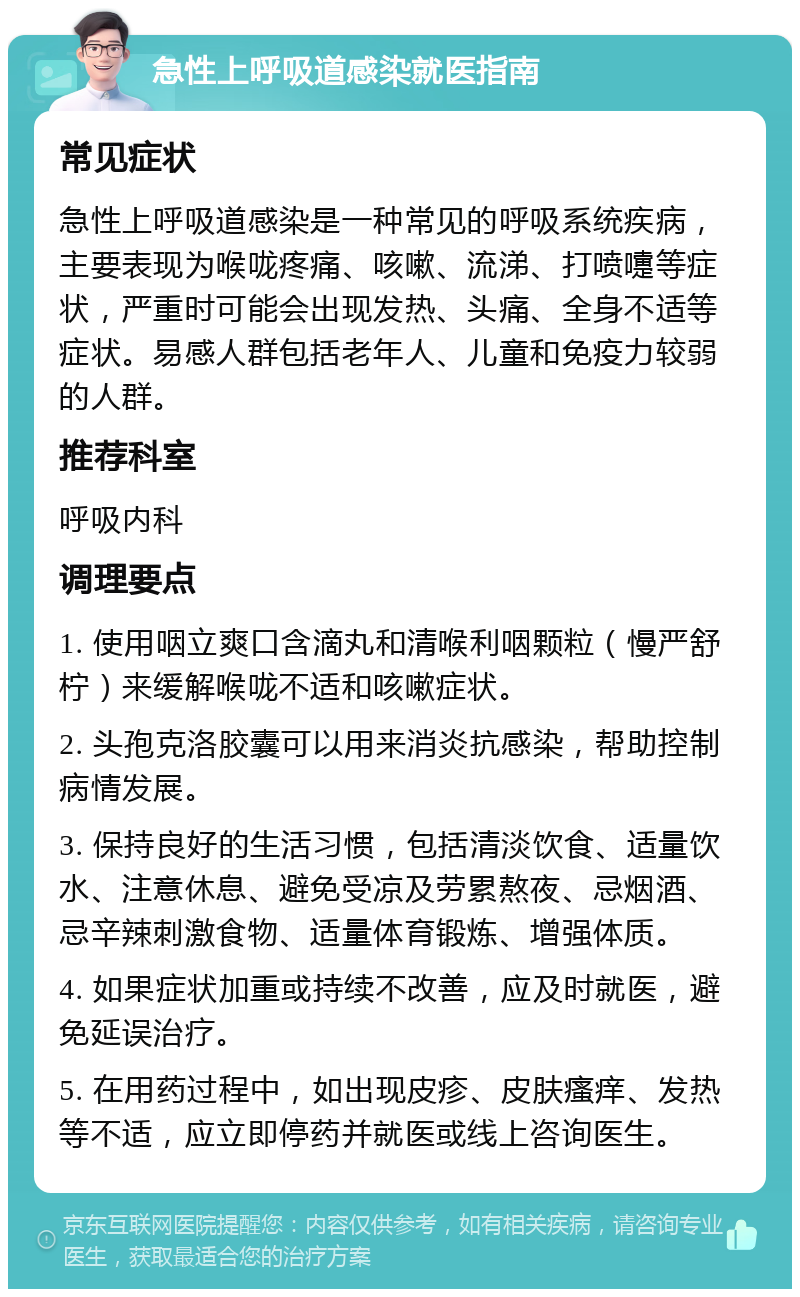 急性上呼吸道感染就医指南 常见症状 急性上呼吸道感染是一种常见的呼吸系统疾病，主要表现为喉咙疼痛、咳嗽、流涕、打喷嚏等症状，严重时可能会出现发热、头痛、全身不适等症状。易感人群包括老年人、儿童和免疫力较弱的人群。 推荐科室 呼吸内科 调理要点 1. 使用咽立爽口含滴丸和清喉利咽颗粒（慢严舒柠）来缓解喉咙不适和咳嗽症状。 2. 头孢克洛胶囊可以用来消炎抗感染，帮助控制病情发展。 3. 保持良好的生活习惯，包括清淡饮食、适量饮水、注意休息、避免受凉及劳累熬夜、忌烟酒、忌辛辣刺激食物、适量体育锻炼、增强体质。 4. 如果症状加重或持续不改善，应及时就医，避免延误治疗。 5. 在用药过程中，如出现皮疹、皮肤瘙痒、发热等不适，应立即停药并就医或线上咨询医生。