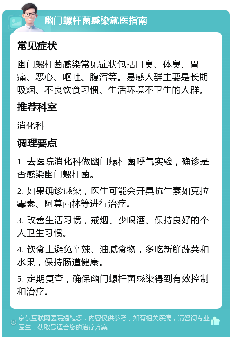 幽门螺杆菌感染就医指南 常见症状 幽门螺杆菌感染常见症状包括口臭、体臭、胃痛、恶心、呕吐、腹泻等。易感人群主要是长期吸烟、不良饮食习惯、生活环境不卫生的人群。 推荐科室 消化科 调理要点 1. 去医院消化科做幽门螺杆菌呼气实验，确诊是否感染幽门螺杆菌。 2. 如果确诊感染，医生可能会开具抗生素如克拉霉素、阿莫西林等进行治疗。 3. 改善生活习惯，戒烟、少喝酒、保持良好的个人卫生习惯。 4. 饮食上避免辛辣、油腻食物，多吃新鲜蔬菜和水果，保持肠道健康。 5. 定期复查，确保幽门螺杆菌感染得到有效控制和治疗。