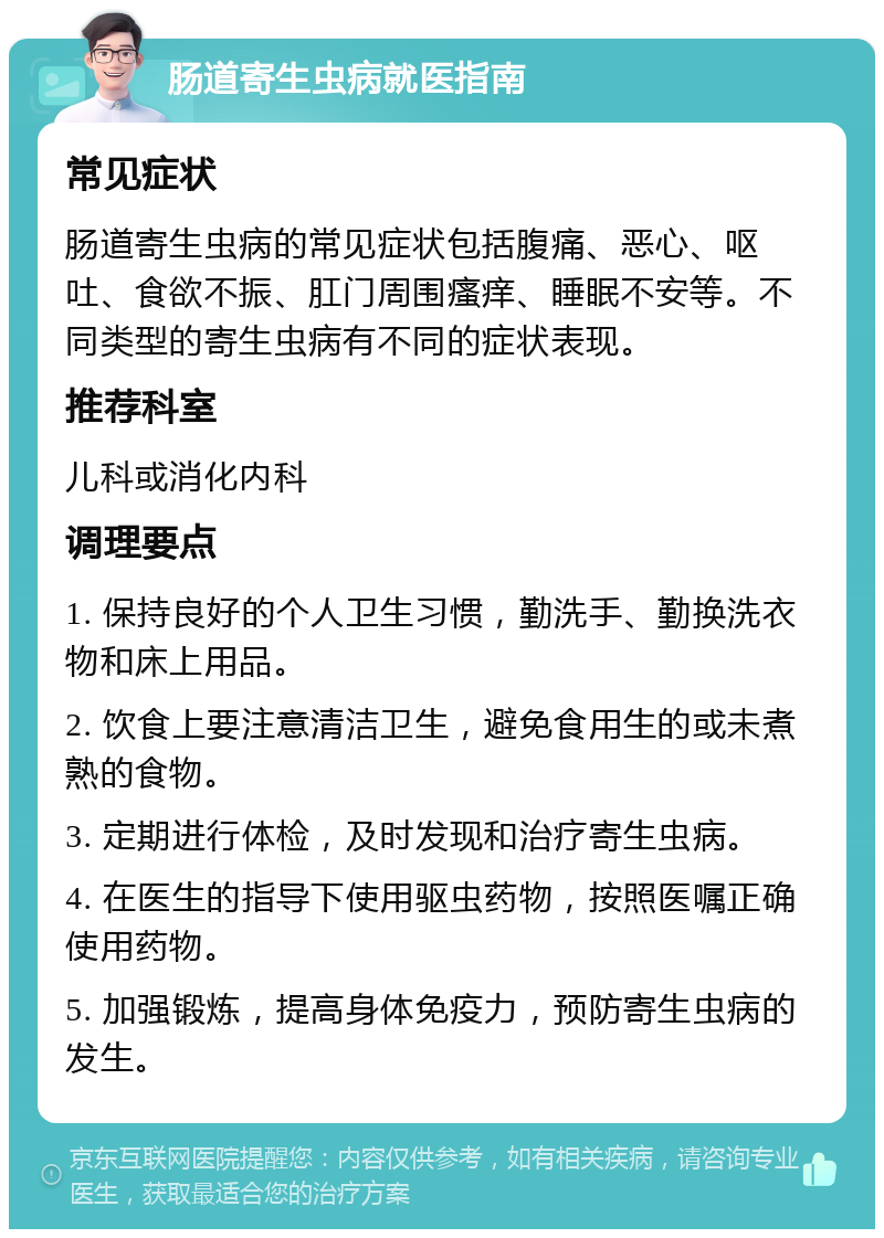 肠道寄生虫病就医指南 常见症状 肠道寄生虫病的常见症状包括腹痛、恶心、呕吐、食欲不振、肛门周围瘙痒、睡眠不安等。不同类型的寄生虫病有不同的症状表现。 推荐科室 儿科或消化内科 调理要点 1. 保持良好的个人卫生习惯，勤洗手、勤换洗衣物和床上用品。 2. 饮食上要注意清洁卫生，避免食用生的或未煮熟的食物。 3. 定期进行体检，及时发现和治疗寄生虫病。 4. 在医生的指导下使用驱虫药物，按照医嘱正确使用药物。 5. 加强锻炼，提高身体免疫力，预防寄生虫病的发生。