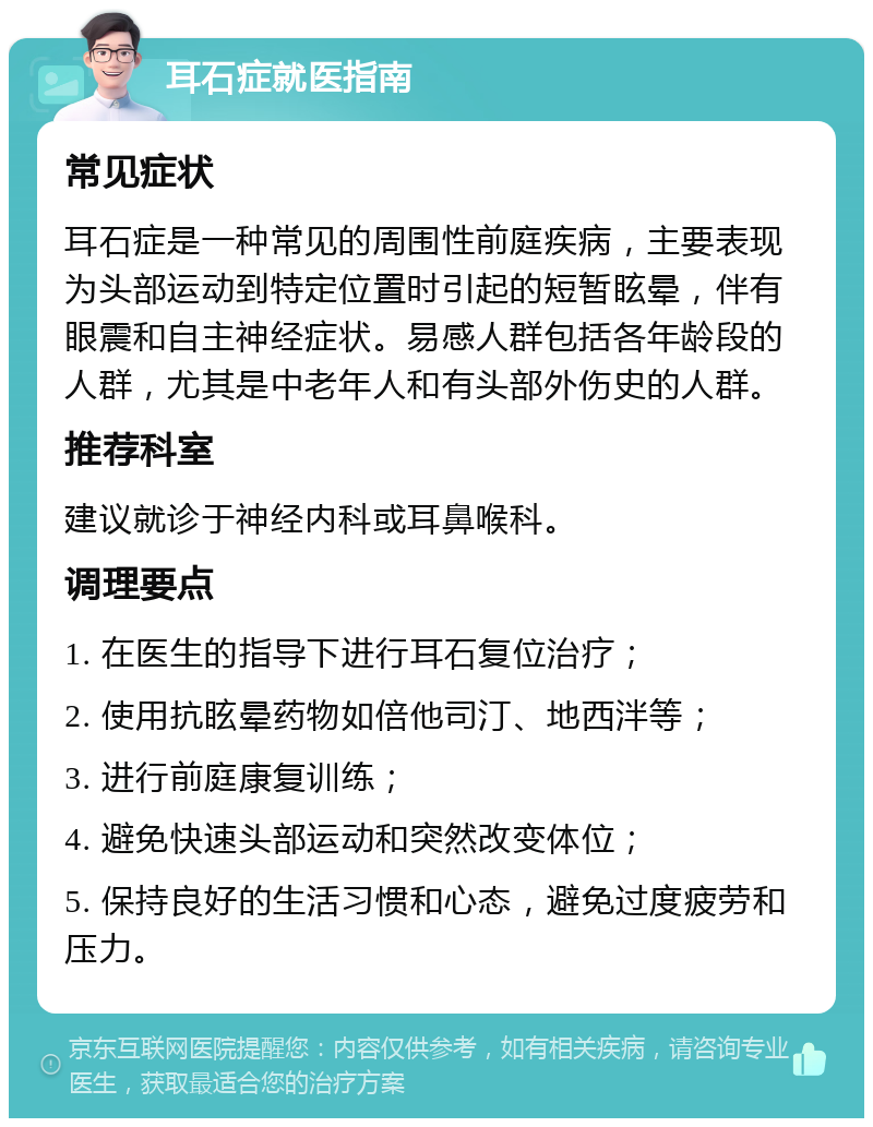 耳石症就医指南 常见症状 耳石症是一种常见的周围性前庭疾病，主要表现为头部运动到特定位置时引起的短暂眩晕，伴有眼震和自主神经症状。易感人群包括各年龄段的人群，尤其是中老年人和有头部外伤史的人群。 推荐科室 建议就诊于神经内科或耳鼻喉科。 调理要点 1. 在医生的指导下进行耳石复位治疗； 2. 使用抗眩晕药物如倍他司汀、地西泮等； 3. 进行前庭康复训练； 4. 避免快速头部运动和突然改变体位； 5. 保持良好的生活习惯和心态，避免过度疲劳和压力。