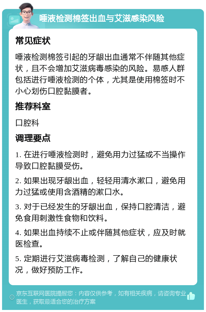 唾液检测棉签出血与艾滋感染风险 常见症状 唾液检测棉签引起的牙龈出血通常不伴随其他症状，且不会增加艾滋病毒感染的风险。易感人群包括进行唾液检测的个体，尤其是使用棉签时不小心划伤口腔黏膜者。 推荐科室 口腔科 调理要点 1. 在进行唾液检测时，避免用力过猛或不当操作导致口腔黏膜受伤。 2. 如果出现牙龈出血，轻轻用清水漱口，避免用力过猛或使用含酒精的漱口水。 3. 对于已经发生的牙龈出血，保持口腔清洁，避免食用刺激性食物和饮料。 4. 如果出血持续不止或伴随其他症状，应及时就医检查。 5. 定期进行艾滋病毒检测，了解自己的健康状况，做好预防工作。