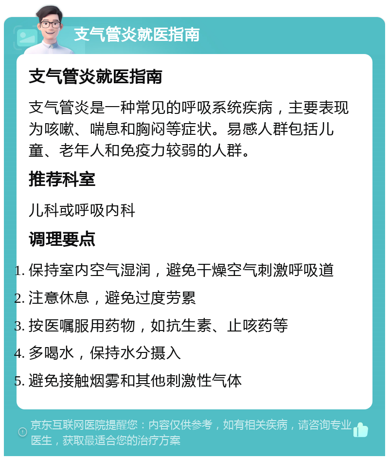 支气管炎就医指南 支气管炎就医指南 支气管炎是一种常见的呼吸系统疾病，主要表现为咳嗽、喘息和胸闷等症状。易感人群包括儿童、老年人和免疫力较弱的人群。 推荐科室 儿科或呼吸内科 调理要点 保持室内空气湿润，避免干燥空气刺激呼吸道 注意休息，避免过度劳累 按医嘱服用药物，如抗生素、止咳药等 多喝水，保持水分摄入 避免接触烟雾和其他刺激性气体