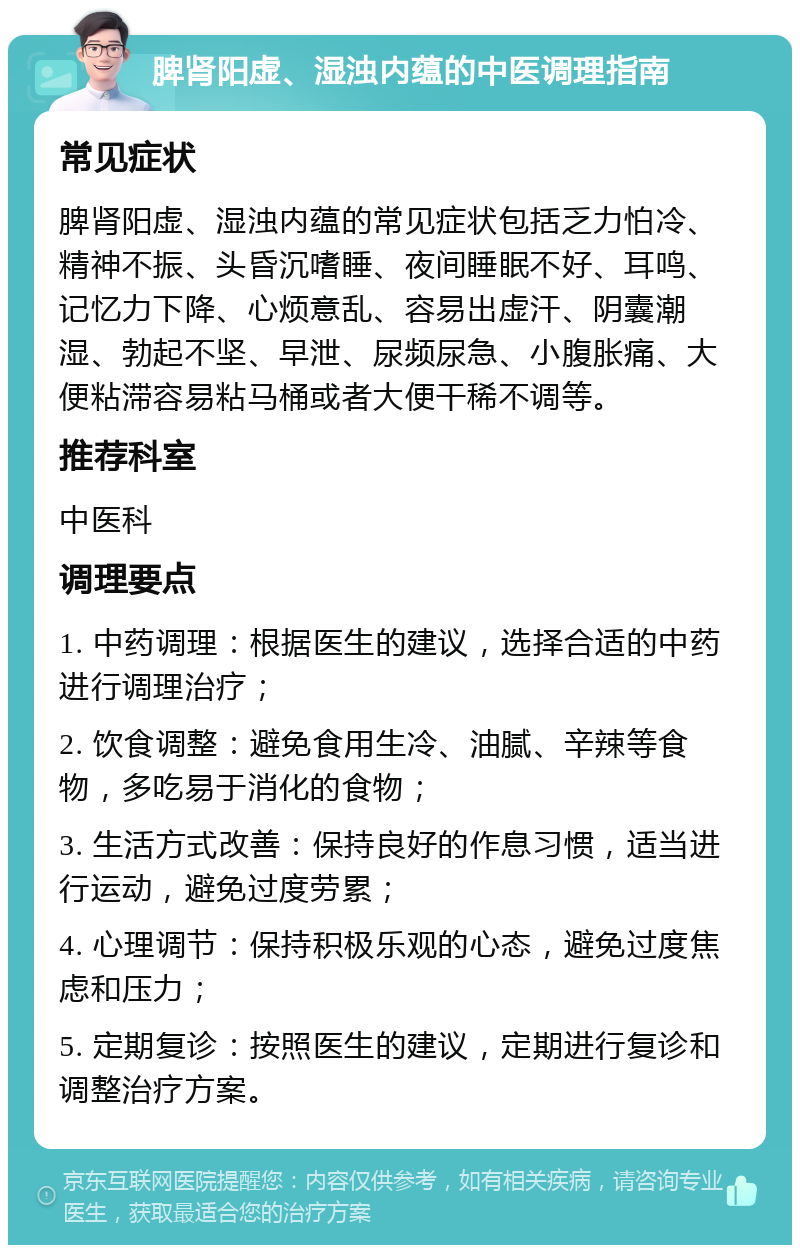 脾肾阳虚、湿浊内蕴的中医调理指南 常见症状 脾肾阳虚、湿浊内蕴的常见症状包括乏力怕冷、精神不振、头昏沉嗜睡、夜间睡眠不好、耳鸣、记忆力下降、心烦意乱、容易出虚汗、阴囊潮湿、勃起不坚、早泄、尿频尿急、小腹胀痛、大便粘滞容易粘马桶或者大便干稀不调等。 推荐科室 中医科 调理要点 1. 中药调理：根据医生的建议，选择合适的中药进行调理治疗； 2. 饮食调整：避免食用生冷、油腻、辛辣等食物，多吃易于消化的食物； 3. 生活方式改善：保持良好的作息习惯，适当进行运动，避免过度劳累； 4. 心理调节：保持积极乐观的心态，避免过度焦虑和压力； 5. 定期复诊：按照医生的建议，定期进行复诊和调整治疗方案。