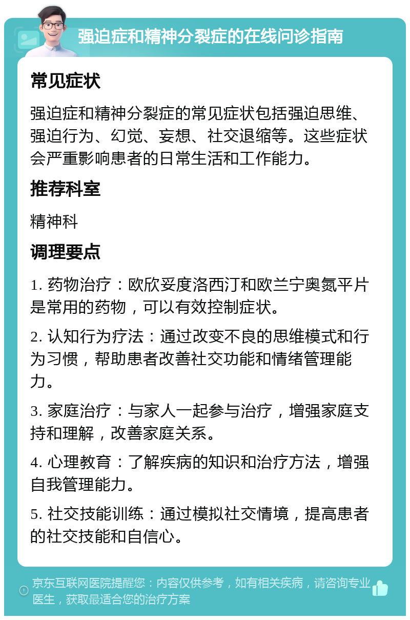 强迫症和精神分裂症的在线问诊指南 常见症状 强迫症和精神分裂症的常见症状包括强迫思维、强迫行为、幻觉、妄想、社交退缩等。这些症状会严重影响患者的日常生活和工作能力。 推荐科室 精神科 调理要点 1. 药物治疗：欧欣妥度洛西汀和欧兰宁奥氮平片是常用的药物，可以有效控制症状。 2. 认知行为疗法：通过改变不良的思维模式和行为习惯，帮助患者改善社交功能和情绪管理能力。 3. 家庭治疗：与家人一起参与治疗，增强家庭支持和理解，改善家庭关系。 4. 心理教育：了解疾病的知识和治疗方法，增强自我管理能力。 5. 社交技能训练：通过模拟社交情境，提高患者的社交技能和自信心。