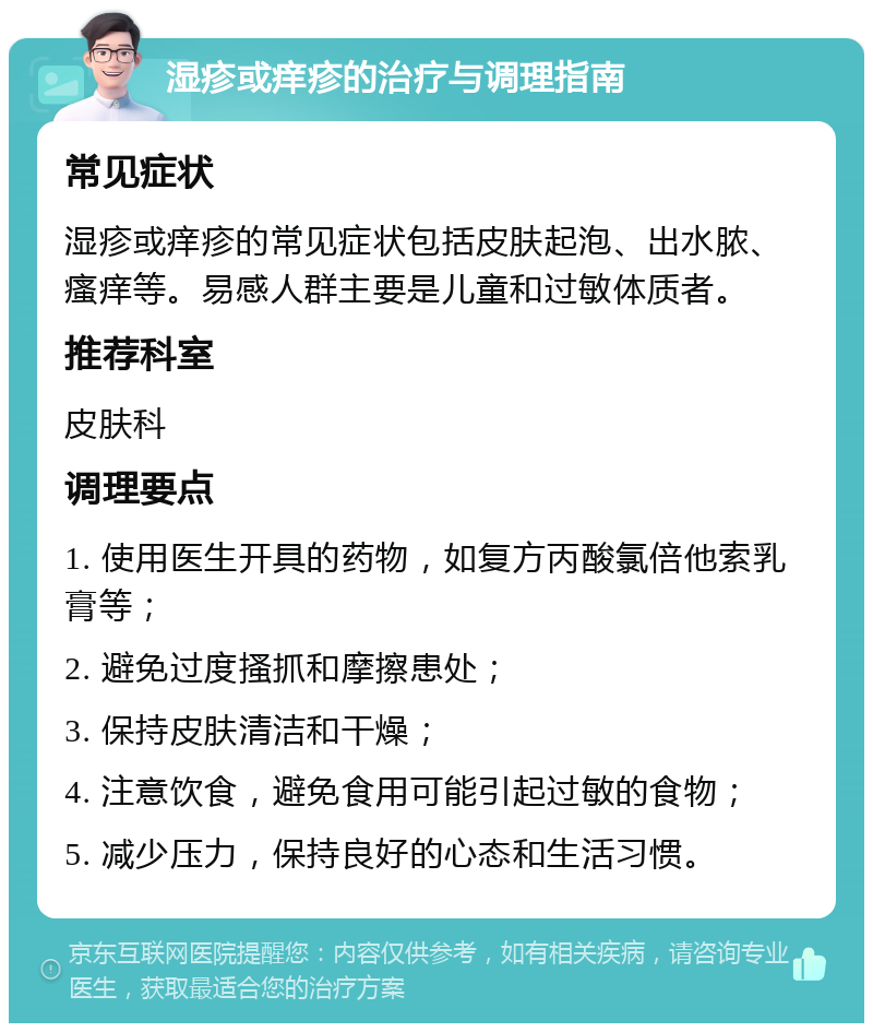 湿疹或痒疹的治疗与调理指南 常见症状 湿疹或痒疹的常见症状包括皮肤起泡、出水脓、瘙痒等。易感人群主要是儿童和过敏体质者。 推荐科室 皮肤科 调理要点 1. 使用医生开具的药物，如复方丙酸氯倍他索乳膏等； 2. 避免过度搔抓和摩擦患处； 3. 保持皮肤清洁和干燥； 4. 注意饮食，避免食用可能引起过敏的食物； 5. 减少压力，保持良好的心态和生活习惯。